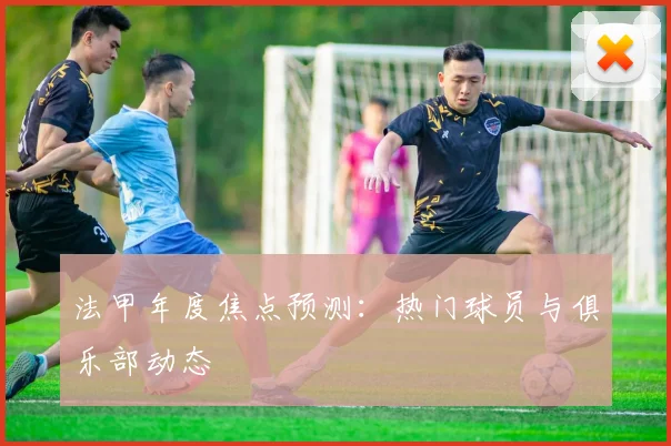 法甲年度焦点预测：热门球员与俱乐部动态