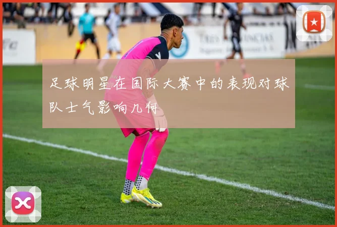 足球明星在国际大赛中的表现对球队士气影响几何